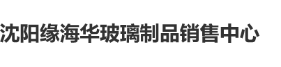 男人阴茎日女人b的视频沈阳缘海华玻璃制品销售中心